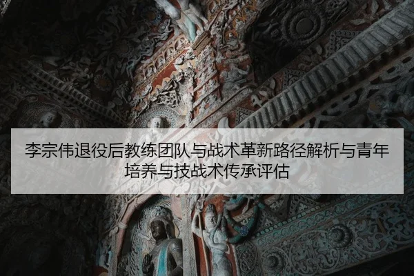 李宗伟退役后教练团队与战术革新路径解析与青年培养与技战术传承评估